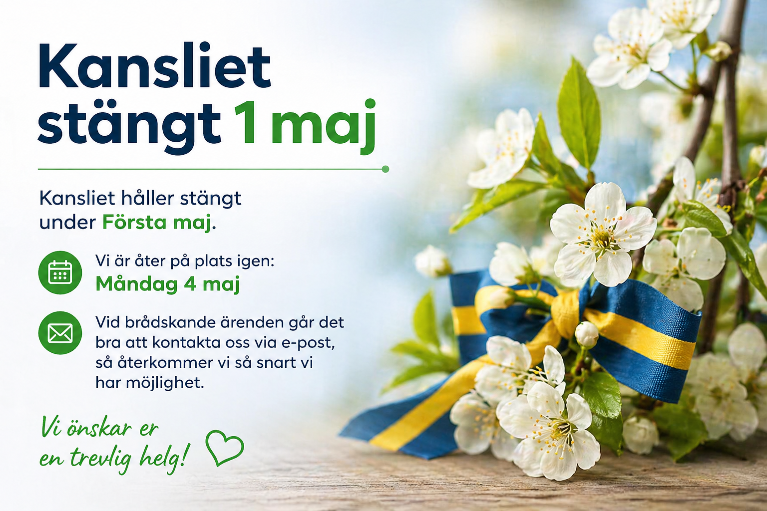 Kansliet stängt 1 maj
Kansliet håller stängt under Första maj.
Vi är åter på plats igen:
Måndag 4 maj
Vid brådskande ärenden går det bra att kontakta oss via e-post, så återkommer vi så snart vi har möjlighet.
Vi önskar er en trevlig helg! 💚